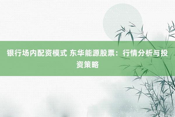银行场内配资模式 东华能源股票：行情分析与投资策略