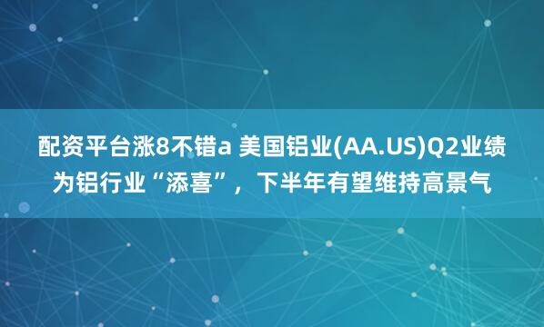 配资平台涨8不错a 美国铝业(AA.US)Q2业绩为铝行业“添喜”，下半年有望维持高景气