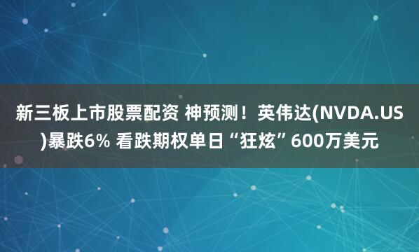 新三板上市股票配资 神预测！英伟达(NVDA.US)暴跌6% 看跌期权单日“狂炫”600万美元