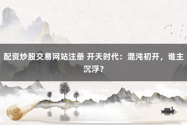 配资炒股交易网站注册 开天时代：混沌初开，谁主沉浮？