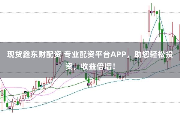现货鑫东财配资 专业配资平台APP，助您轻松投资，收益倍增！