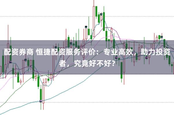 配资券商 恒捷配资服务评价：专业高效，助力投资者，究竟好不好？