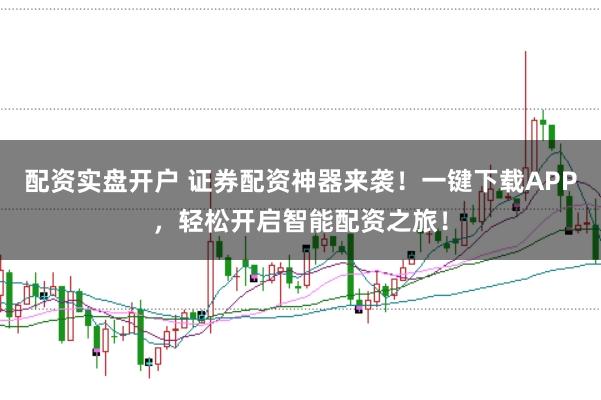 配资实盘开户 证券配资神器来袭！一键下载APP，轻松开启智能配资之旅！