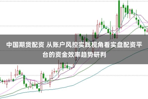 中国期货配资 从账户风控实践视角看实盘配资平台的资金效率趋势研判