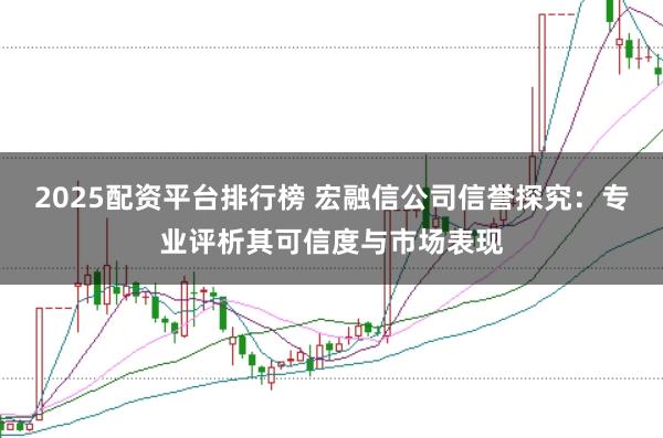 2025配资平台排行榜 宏融信公司信誉探究：专业评析其可信度与市场表现