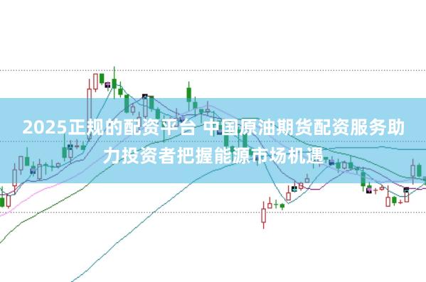 2025正规的配资平台 中国原油期货配资服务助力投资者把握能源市场机遇