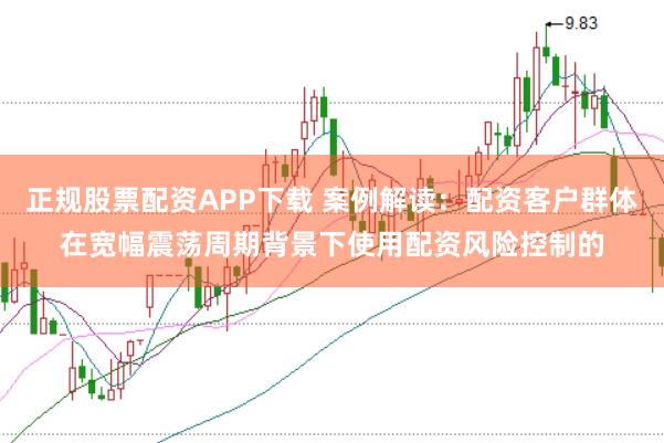 正规股票配资APP下载 案例解读：配资客户群体在宽幅震荡周期背景下使用配资风险控制的
