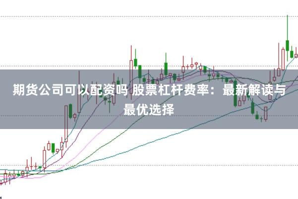 期货公司可以配资吗 股票杠杆费率：最新解读与最优选择