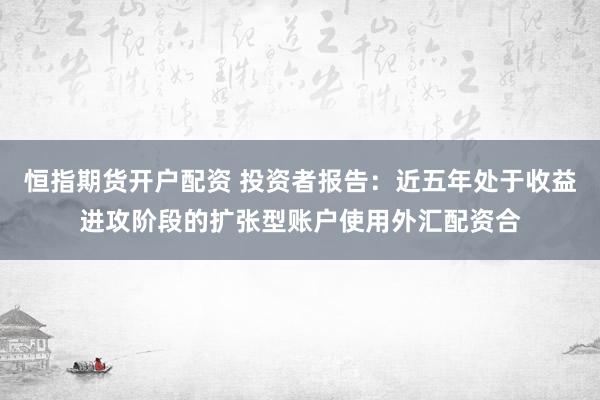 恒指期货开户配资 投资者报告：近五年处于收益进攻阶段的扩张型账户使用外汇配资合