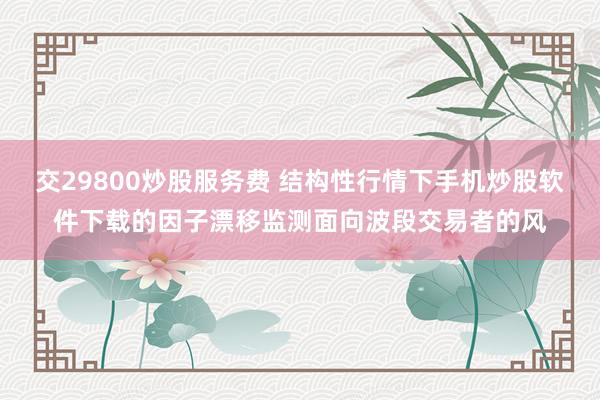 交29800炒股服务费 结构性行情下手机炒股软件下载的因子漂移监测面向波段交易者的风