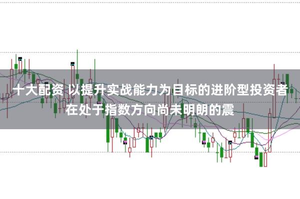 十大配资 以提升实战能力为目标的进阶型投资者在处于指数方向尚未明朗的震