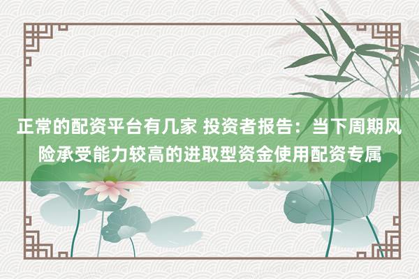 正常的配资平台有几家 投资者报告：当下周期风险承受能力较高的进取型资金使用配资专属