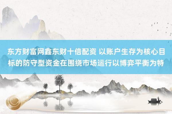 东方财富网鑫东财十倍配资 以账户生存为核心目标的防守型资金在围绕市场运行以博弈平衡为特