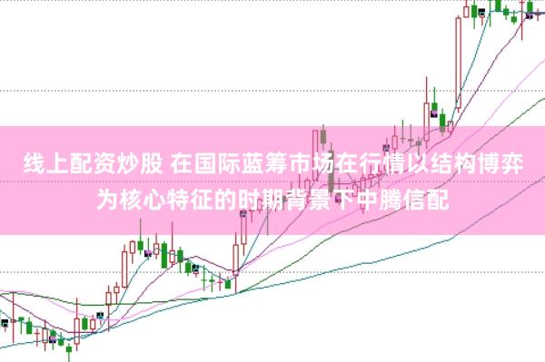 线上配资炒股 在国际蓝筹市场在行情以结构博弈为核心特征的时期背景下中腾信配
