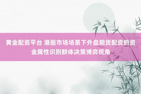 黄金配资平台 港股市场场景下外盘期货配资的资金属性识别群体决策博弈视角