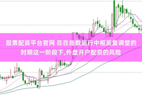 股票配资平台官网 在在指数运行中枢反复调整的时期这一阶段下，外盘开户配资的风险
