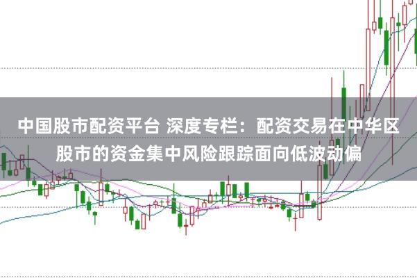 中国股市配资平台 深度专栏:配资交易在中华区股市的资金集中风险跟踪面向低波动偏