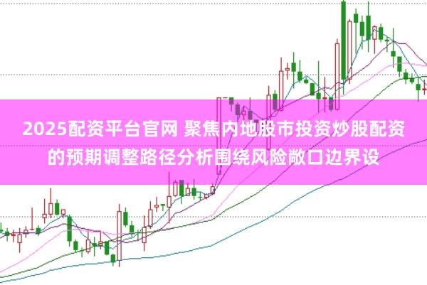 2025配资平台官网 聚焦内地股市投资炒股配资的预期调整路径分析围绕风险敞口边界设