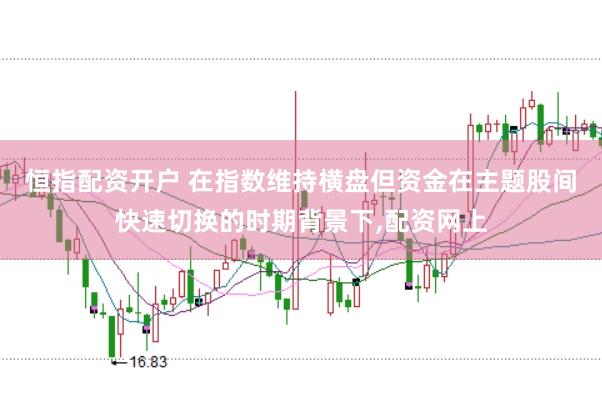 恒指配资开户 在指数维持横盘但资金在主题股间快速切换的时期背景下,配资网上