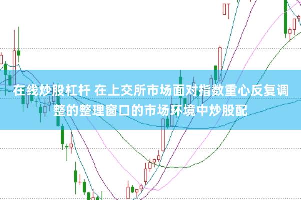 在线炒股杠杆 在上交所市场面对指数重心反复调整的整理窗口的市场环境中炒股配