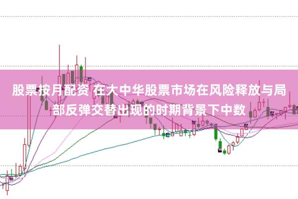 股票按月配资 在大中华股票市场在风险释放与局部反弹交替出现的时期背景下中数