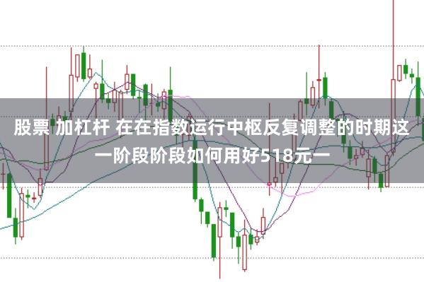 股票 加杠杆 在在指数运行中枢反复调整的时期这一阶段阶段如何用好518元一