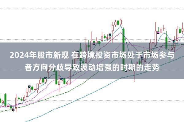 2024年股市新规 在跨境投资市场处于市场参与者方向分歧导致波动增强的时期的走势