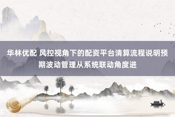 华林优配 风控视角下的配资平台清算流程说明预期波动管理从系统联动角度进