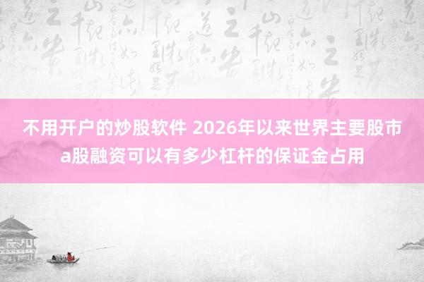 不用开户的炒股软件 2026年以来世界主要股市a股融资可以有多少杠杆的保证金占用
