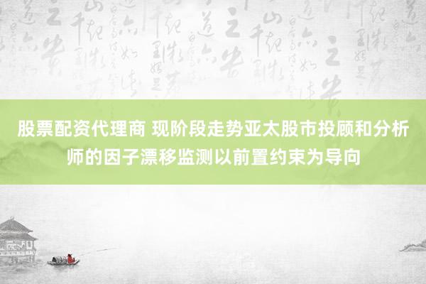 股票配资代理商 现阶段走势亚太股市投顾和分析师的因子漂移监测以前置约束为导向