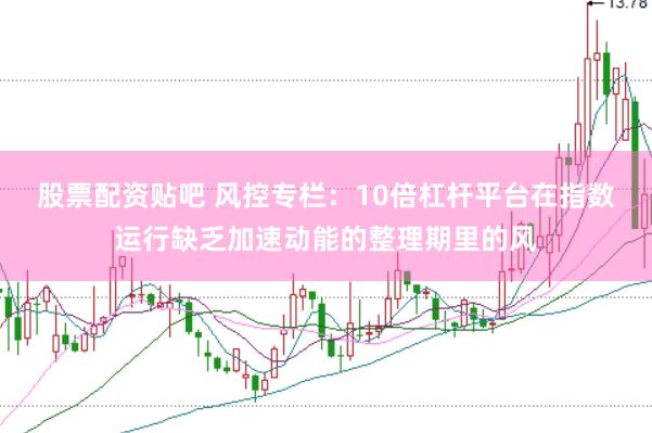 股票配资贴吧 风控专栏：10倍杠杆平台在指数运行缺乏加速动能的整理期里的风