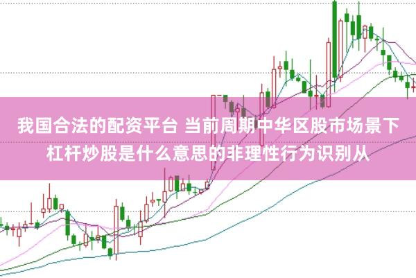 我国合法的配资平台 当前周期中华区股市场景下杠杆炒股是什么意思的非理性行为识别从