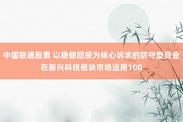 中国联通股票 以稳健回报为核心诉求的防守型资金在新兴科技板块市场运用100