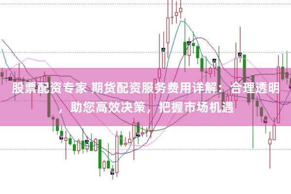 股票配资专家 期货配资服务费用详解：合理透明，助您高效决策，把握市场机遇