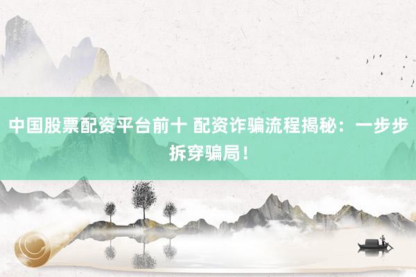 中国股票配资平台前十 配资诈骗流程揭秘：一步步拆穿骗局！