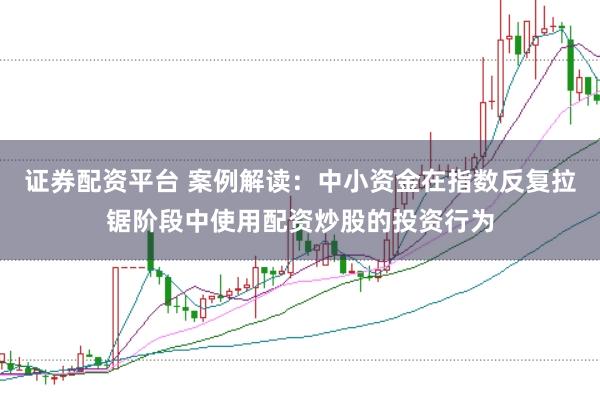 证券配资平台 案例解读：中小资金在指数反复拉锯阶段中使用配资炒股的投资行为