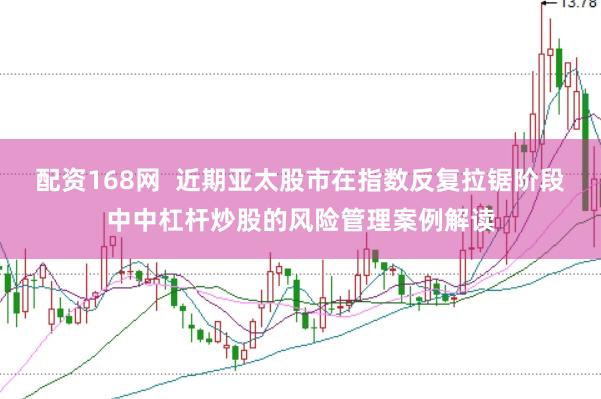 配资168网  近期亚太股市在指数反复拉锯阶段中中杠杆炒股的风险管理案例解读