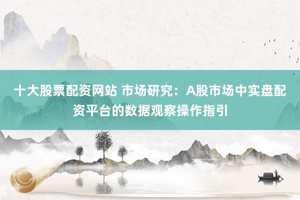 十大股票配资网站 市场研究：A股市场中实盘配资平台的数据观察操作指引