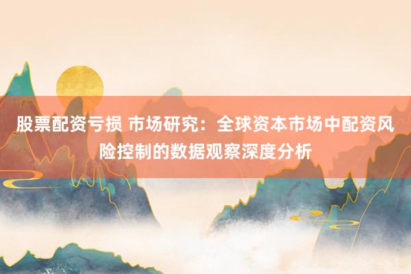 股票配资亏损 市场研究：全球资本市场中配资风险控制的数据观察深度分析