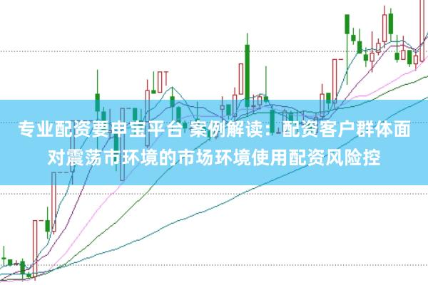专业配资要申宝平台 案例解读：配资客户群体面对震荡市环境的市场环境使用配资风险控