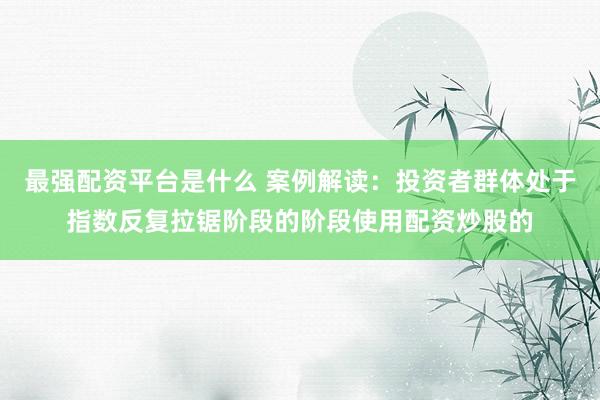 最强配资平台是什么 案例解读：投资者群体处于指数反复拉锯阶段的阶段使用配资炒股的