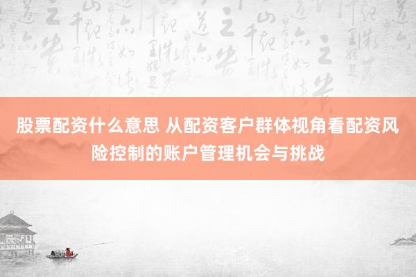 股票配资什么意思 从配资客户群体视角看配资风险控制的账户管理机会与挑战