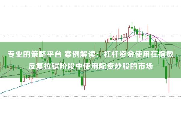 专业的策略平台 案例解读：杠杆资金使用在指数反复拉锯阶段中使用配资炒股的市场