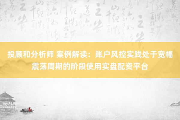 投顾和分析师 案例解读：账户风控实践处于宽幅震荡周期的阶段使用实盘配资平台
