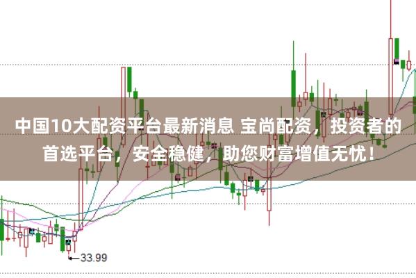 中国10大配资平台最新消息 宝尚配资，投资者的首选平台，安全稳健，助您财富增值无忧！