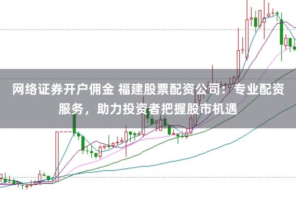 网络证券开户佣金 福建股票配资公司：专业配资服务，助力投资者把握股市机遇