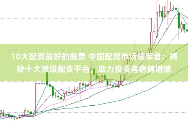 10大配资最好的股票 中国配资市场领军者：揭秘十大顶级配资平台，助力投资者稳健增值