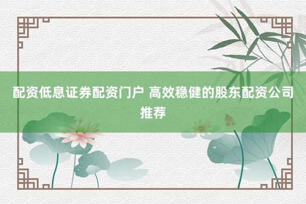 配资低息证券配资门户 高效稳健的股东配资公司推荐