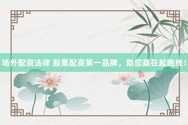 场外配资法律 股票配资第一品牌，助您赢在起跑线！