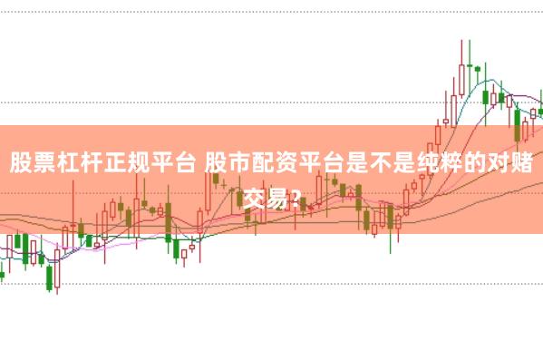 股票杠杆正规平台 股市配资平台是不是纯粹的对赌交易？